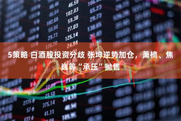 5策略 白酒股投资分歧 张坤逆势加仓，萧楠、焦巍等“承压”抛售