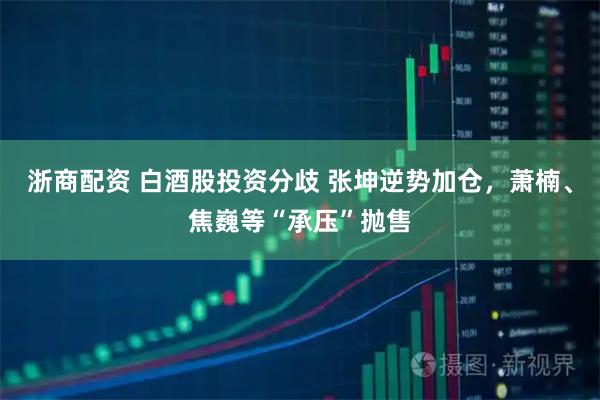 浙商配资 白酒股投资分歧 张坤逆势加仓，萧楠、焦巍等“承压”抛售
