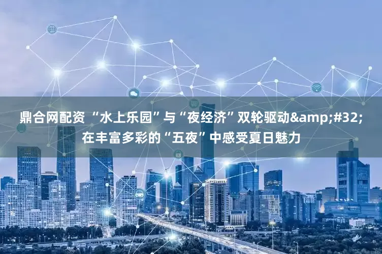鼎合网配资 “水上乐园”与“夜经济”双轮驱动&#32;在丰富多彩的“五夜”中感受夏日魅力