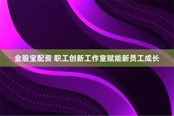 金股宝配资 职工创新工作室赋能新员工成长