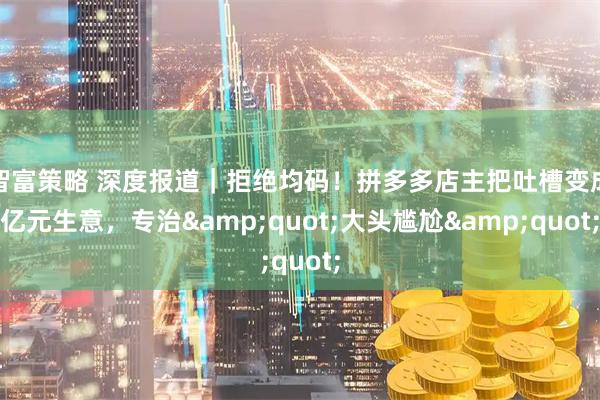 智富策略 深度报道｜拒绝均码！拼多多店主把吐槽变成亿元生意，专治&quot;大头尴尬&quot;