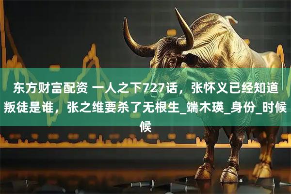东方财富配资 一人之下727话，张怀义已经知道叛徒是谁，张之维要杀了无根生_端木瑛_身份_时候