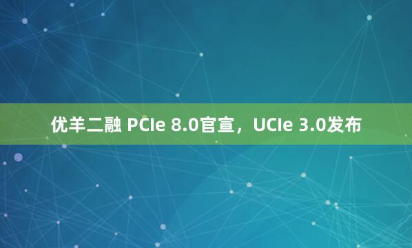 优羊二融 PCIe 8.0官宣，UCIe 3.0发布