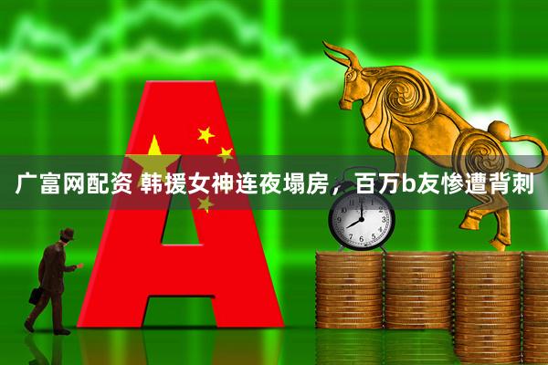 广富网配资 韩援女神连夜塌房，百万b友惨遭背刺