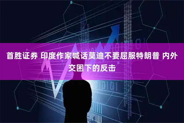首胜证券 印度作家喊话莫迪不要屈服特朗普 内外交困下的反击