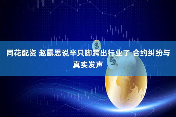 同花配资 赵露思说半只脚跨出行业了 合约纠纷与真实发声