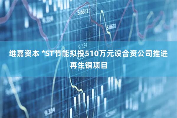 维嘉资本 *ST节能拟投510万元设合资公司推进再生铜项目