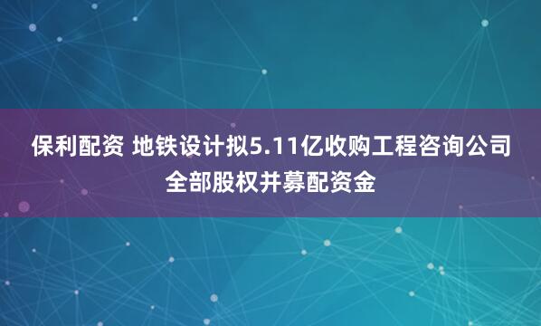 保利配资 地铁设计拟5.11亿收购工程咨询公司全部股权并募配资金