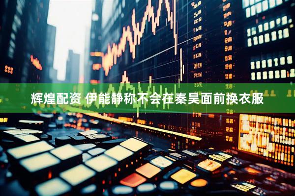 辉煌配资 伊能静称不会在秦昊面前换衣服