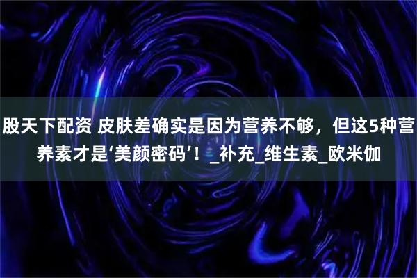 股天下配资 皮肤差确实是因为营养不够，但这5种营养素才是‘美颜密码’！_补充_维生素_欧米伽