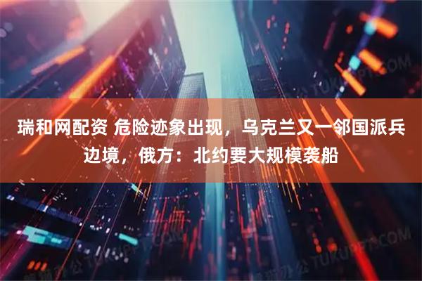 瑞和网配资 危险迹象出现，乌克兰又一邻国派兵边境，俄方：北约要大规模袭船