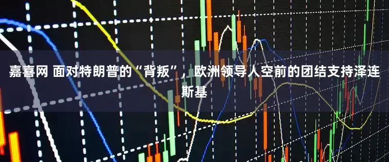 嘉喜网 面对特朗普的“背叛”，欧洲领导人空前的团结支持泽连斯基