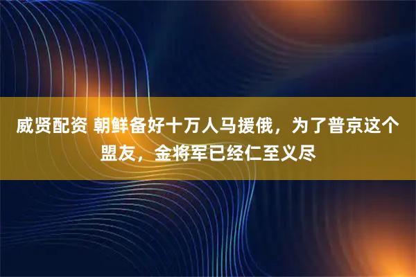 威贤配资 朝鲜备好十万人马援俄，为了普京这个盟友，金将军已经仁至义尽