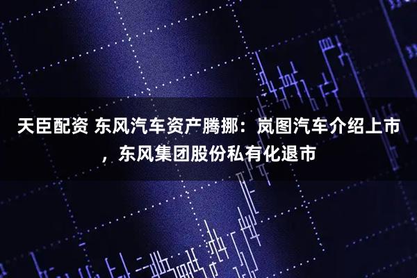 天臣配资 东风汽车资产腾挪：岚图汽车介绍上市，东风集团股份私有化退市