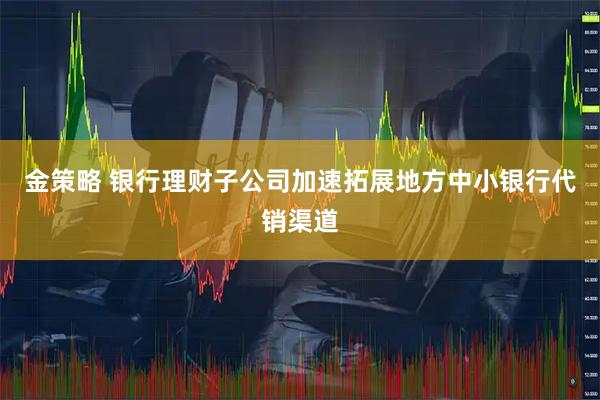 金策略 银行理财子公司加速拓展地方中小银行代销渠道