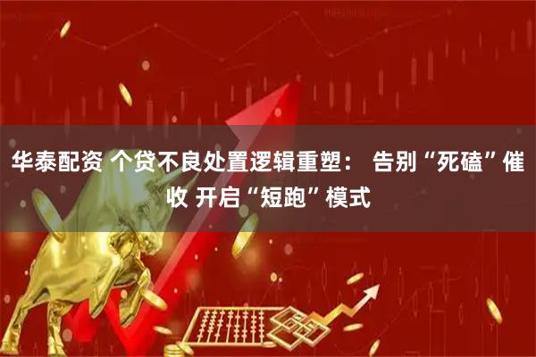 华泰配资 个贷不良处置逻辑重塑： 告别“死磕”催收 开启“短跑”模式