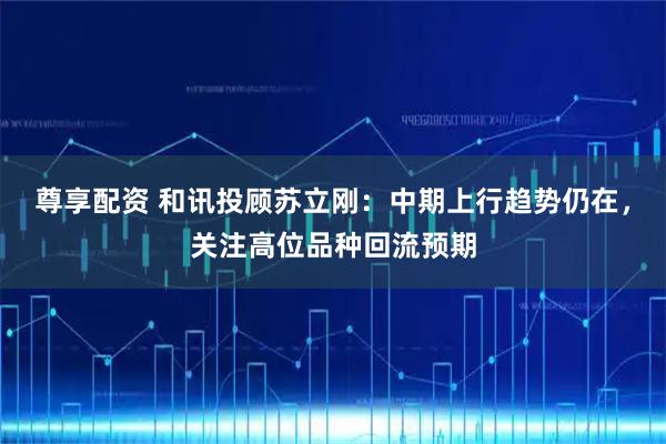尊享配资 和讯投顾苏立刚：中期上行趋势仍在，关注高位品种回流预期