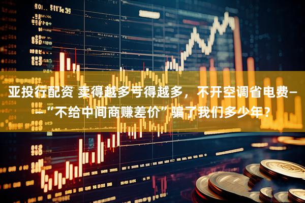 亚投行配资 卖得越多亏得越多，不开空调省电费——“不给中间商赚差价”骗了我们多少年？