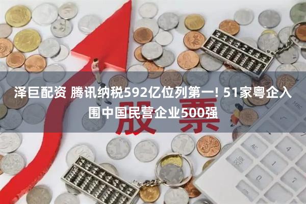 泽巨配资 腾讯纳税592亿位列第一! 51家粤企入围中国民营企业500强