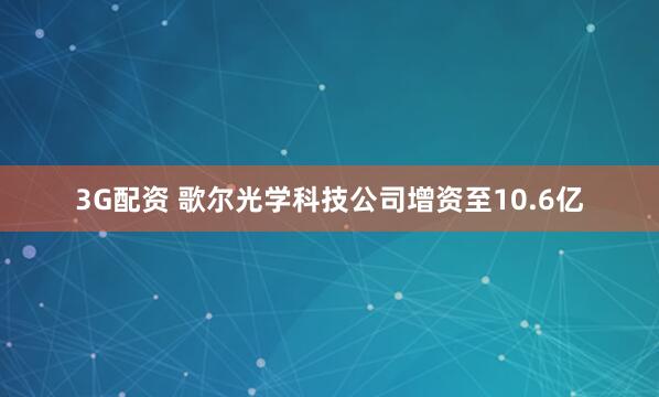 3G配资 歌尔光学科技公司增资至10.6亿