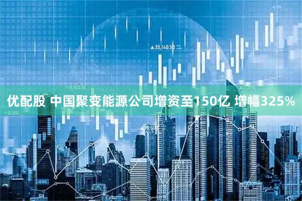 优配股 中国聚变能源公司增资至150亿 增幅325%