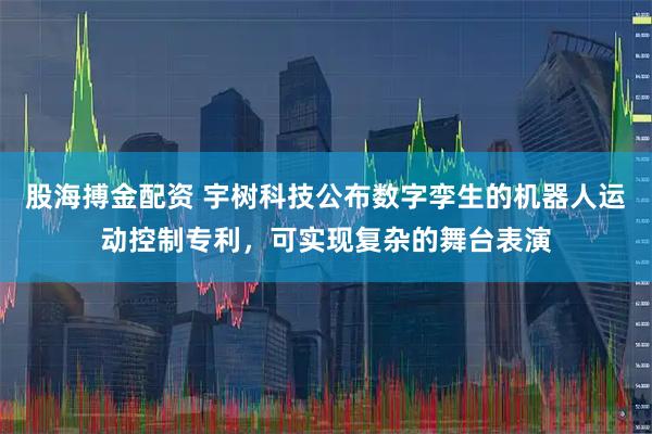 股海搏金配资 宇树科技公布数字孪生的机器人运动控制专利，可实现复杂的舞台表演