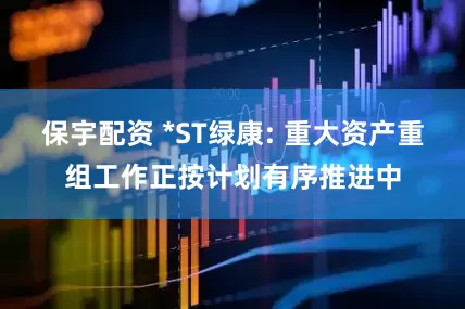 保宇配资 *ST绿康: 重大资产重组工作正按计划有序推进中