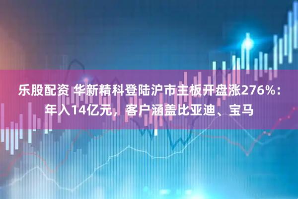 乐股配资 华新精科登陆沪市主板开盘涨276%：年入14亿元，客户涵盖比亚迪、宝马