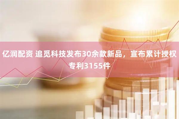 亿润配资 追觅科技发布30余款新品，宣布累计授权专利3155件