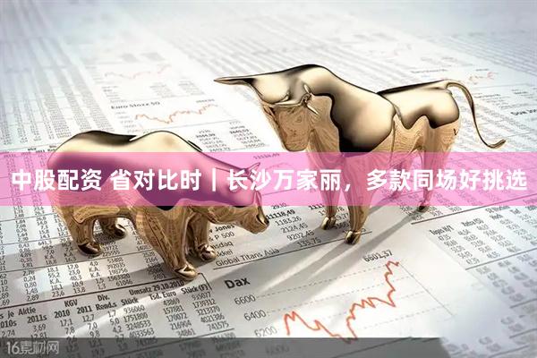 中股配资 省对比时｜长沙万家丽，多款同场好挑选