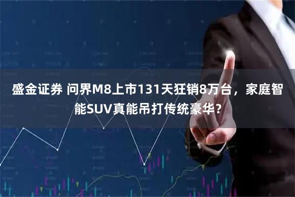 盛金证券 问界M8上市131天狂销8万台，家庭智能SUV真能吊打传统豪华？