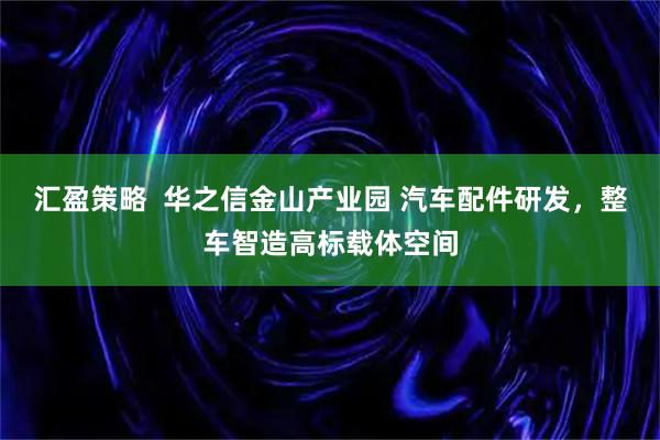 汇盈策略  华之信金山产业园 汽车配件研发，整车智造高标载体空间