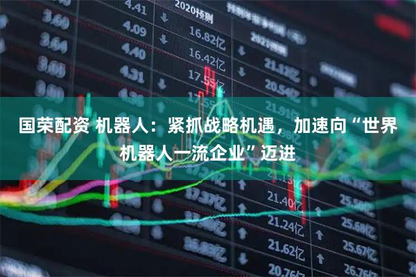 国荣配资 机器人：紧抓战略机遇，加速向“世界机器人一流企业”迈进