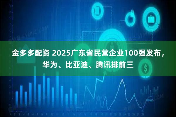 金多多配资 2025广东省民营企业100强发布，华为、比亚迪、腾讯排前三