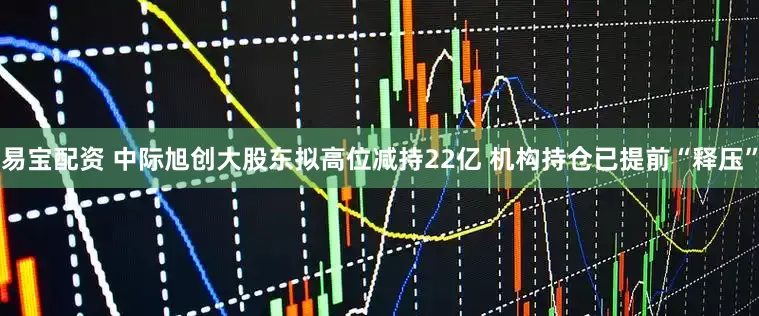 易宝配资 中际旭创大股东拟高位减持22亿 机构持仓已提前“释压”