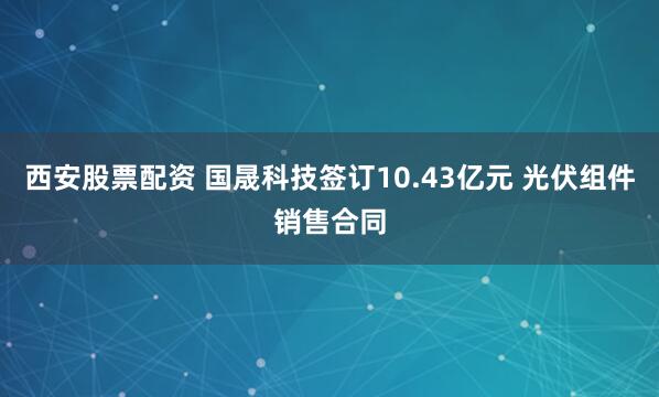 西安股票配资 国晟科技签订10.43亿元 光伏组件销售合同