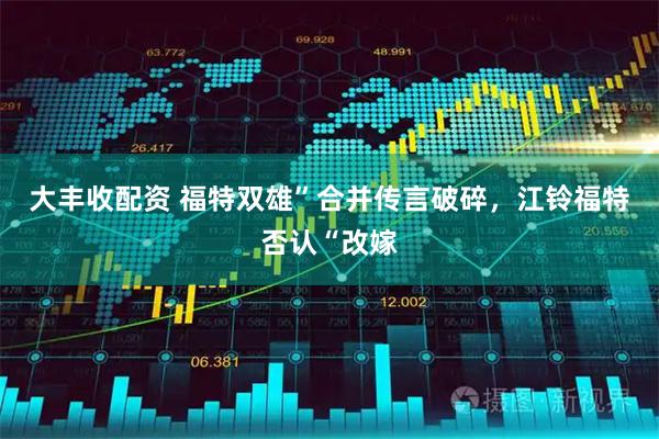 大丰收配资 福特双雄”合并传言破碎，江铃福特否认“改嫁