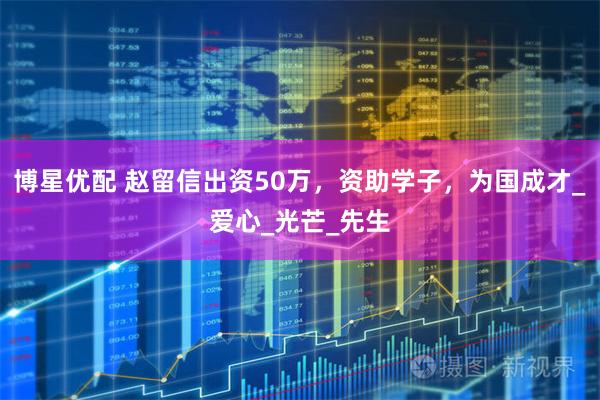 博星优配 赵留信出资50万，资助学子，为国成才_爱心_光芒_先生