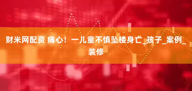 财米网配资 痛心！一儿童不慎坠楼身亡_孩子_案例_装修