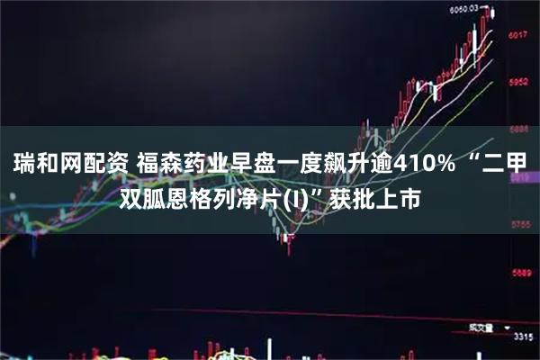 瑞和网配资 福森药业早盘一度飙升逾410% “二甲双胍恩格列净片(I)”获批上市