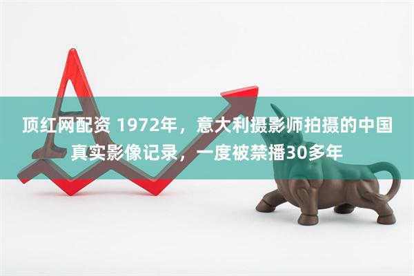 顶红网配资 1972年，意大利摄影师拍摄的中国真实影像记录，一度被禁播30多年