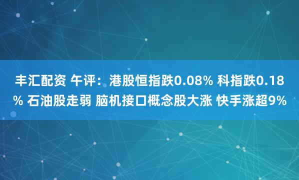 丰汇配资 午评：港股恒指跌0.08% 科指跌0.18% 石油股走弱 脑机接口概念股大涨 快手涨超9%